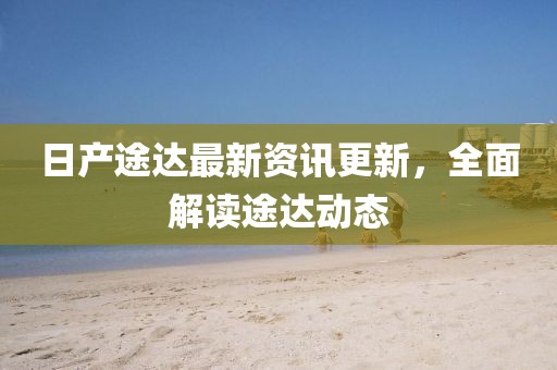 日產(chǎn)途達(dá)最新資訊更新，全面解讀途達(dá)動(dòng)態(tài)