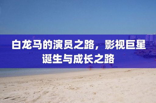 白龍馬的演員之路，影視巨星誕生與成長(zhǎng)之路