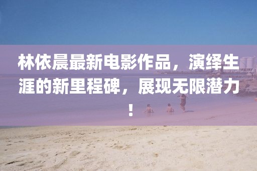 林依晨最新電影作品，演繹生涯的新里程碑，展現(xiàn)無(wú)限潛力！