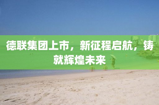 德聯(lián)集團(tuán)上市，新征程啟航，鑄就輝煌未來