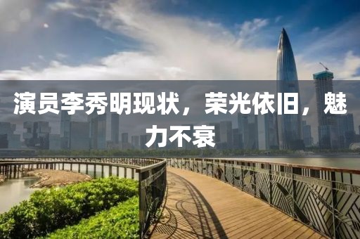 演員李秀明現(xiàn)狀，榮光依舊，魅力不衰