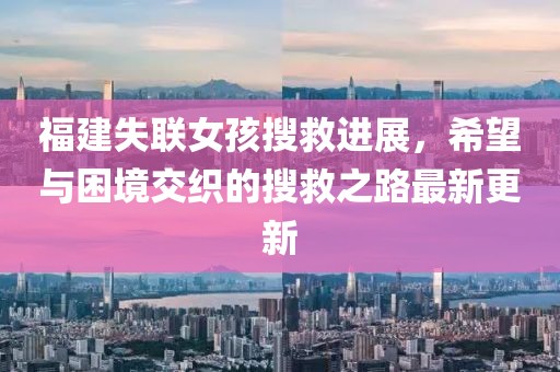福建失聯(lián)女孩搜救進(jìn)展，希望與困境交織的搜救之路最新更新