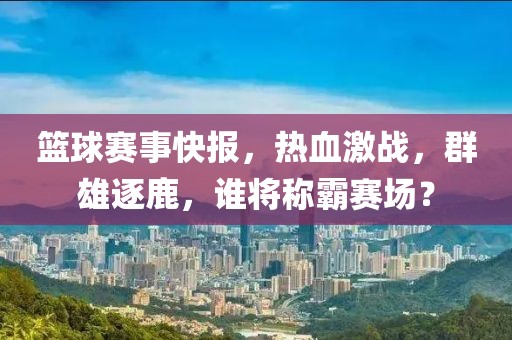 籃球賽事快報，熱血激戰(zhàn)，群雄逐鹿，誰將稱霸賽場？