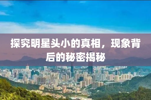 探究明星頭小的真相，現(xiàn)象背后的秘密揭秘