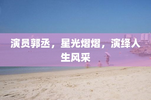 演員郭丞，星光熠熠，演繹人生風(fēng)采