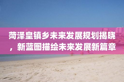 菏澤皇鎮(zhèn)鄉(xiāng)未來發(fā)展規(guī)劃揭曉，新藍圖描繪未來發(fā)展新篇章