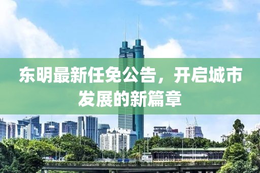 東明最新任免公告，開啟城市發(fā)展的新篇章