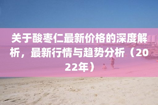 關(guān)于酸棗仁最新價(jià)格的深度解析，最新行情與趨勢(shì)分析（2022年）