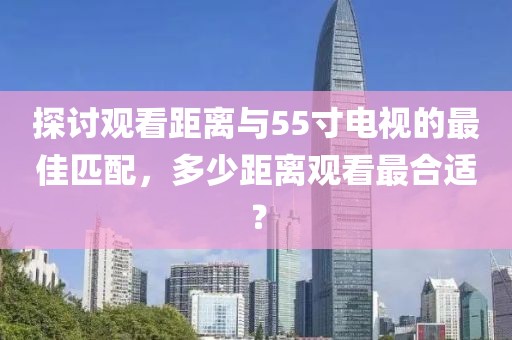 探討觀看距離與55寸電視的最佳匹配，多少距離觀看最合適？
