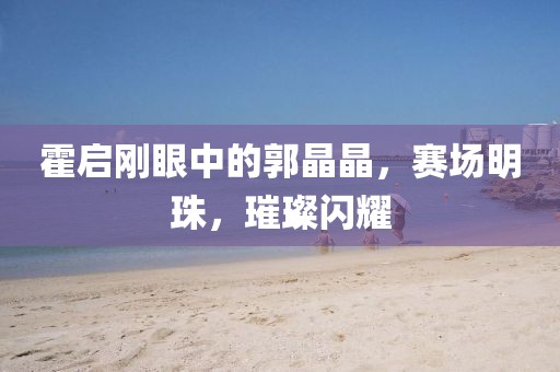 霍啟剛眼中的郭晶晶，賽場(chǎng)明珠，璀璨閃耀