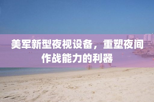 美軍新型夜視設(shè)備，重塑夜間作戰(zhàn)能力的利器