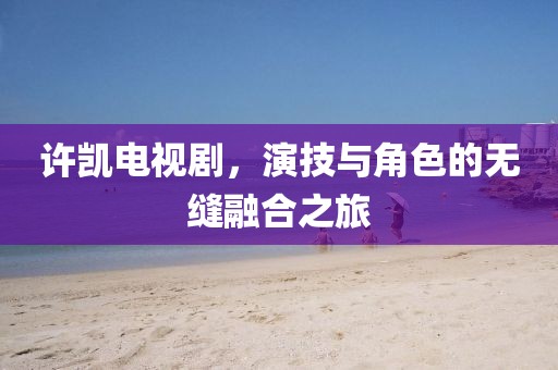 許凱電視劇，演技與角色的無縫融合之旅
